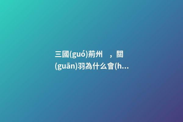 三國(guó)荊州，關(guān)羽為什么會(huì)失去荊州
